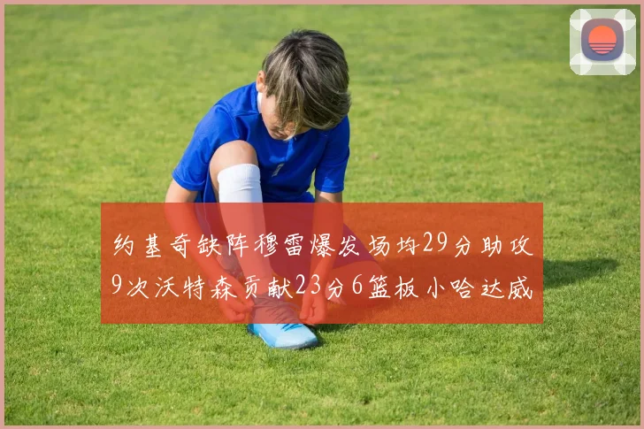 约基奇缺阵穆雷爆发场均29分助攻9次沃特森贡献23分6篮板小哈达威也有17分表现出色