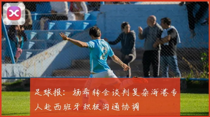 足球报：杨希转会谈判复杂海港专人赴西班牙积极沟通协调