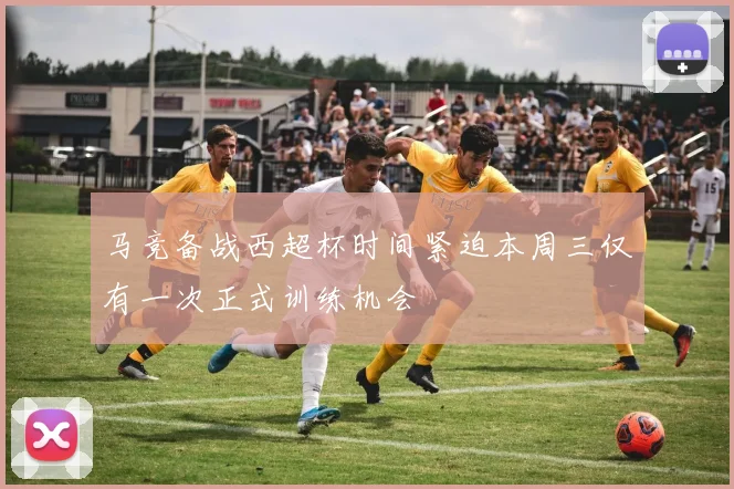 马竞备战西超杯时间紧迫本周三仅有一次正式训练机会