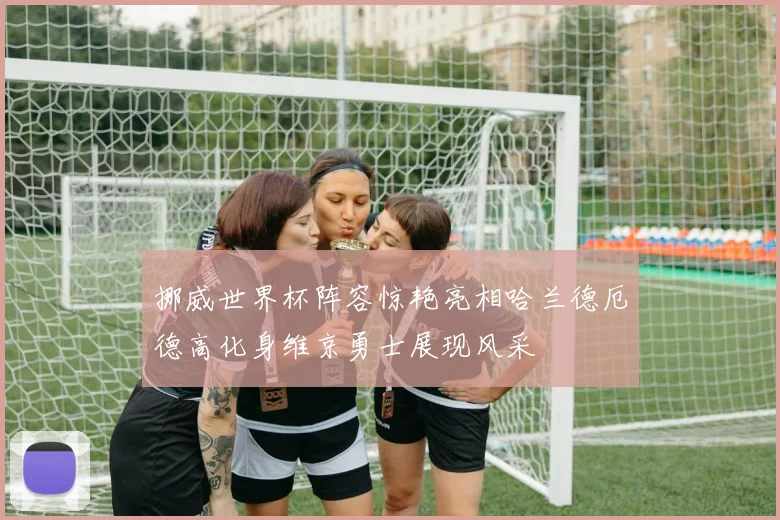 挪威世界杯阵容惊艳亮相哈兰德厄德高化身维京勇士展现风采