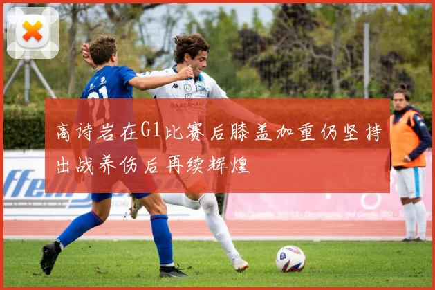 高诗岩在G1比赛后膝盖加重仍坚持出战养伤后再续辉煌