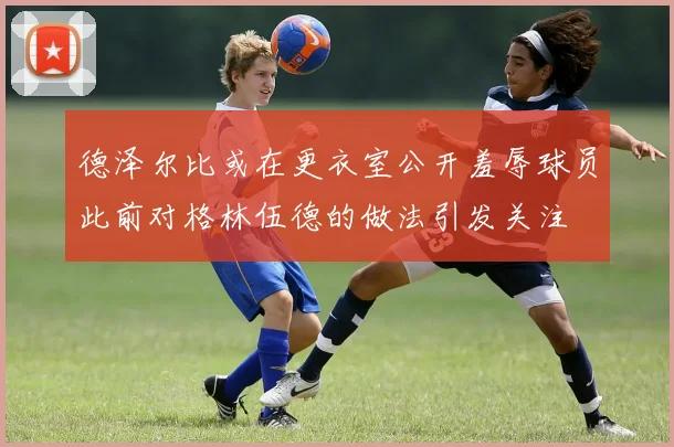 德泽尔比或在更衣室公开羞辱球员此前对格林伍德的做法引发关注