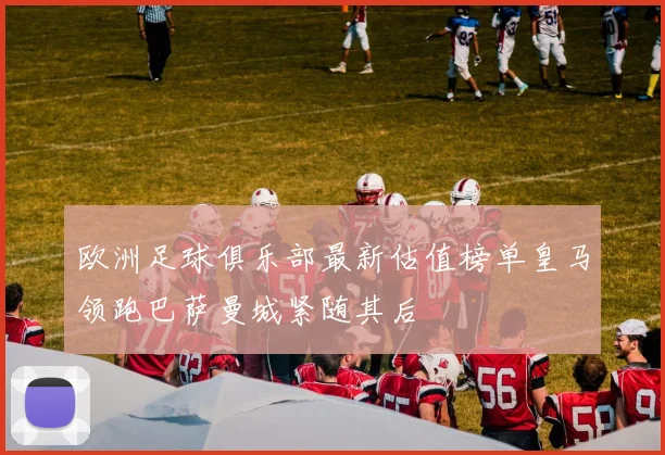 欧洲足球俱乐部最新估值榜单皇马领跑巴萨曼城紧随其后