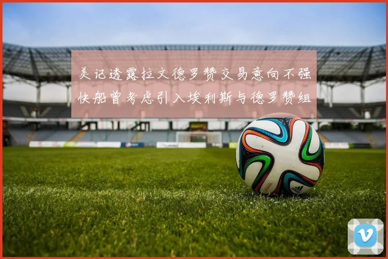 美记透露拉文德罗赞交易意向不强快船曾考虑引入埃利斯与德罗赞组合