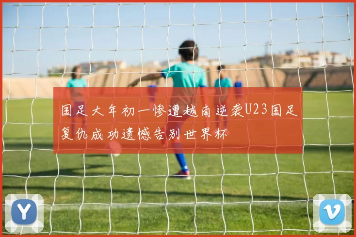 国足大年初一惨遭越南逆袭U23国足复仇成功遗憾告别世界杯