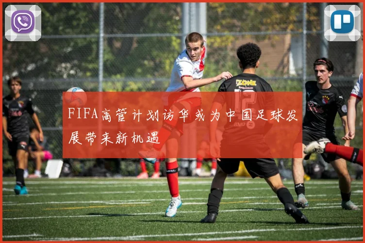 FIFA高管计划访华或为中国足球发展带来新机遇