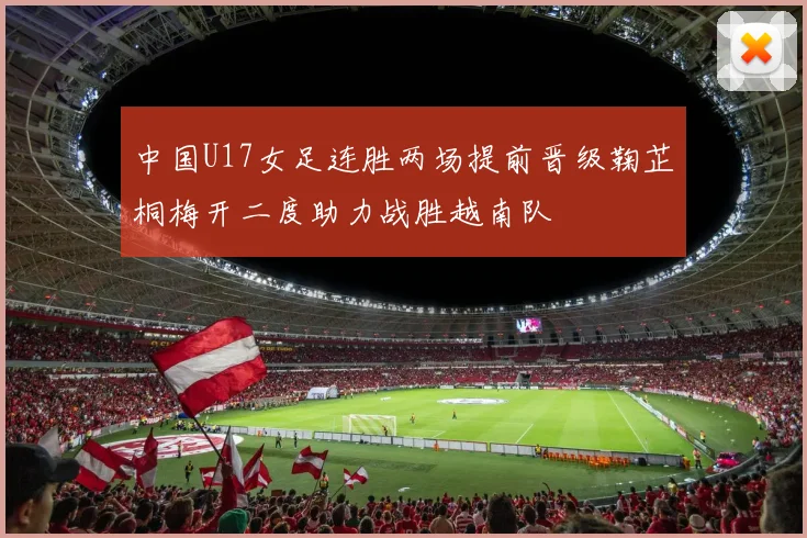 中国U17女足连胜两场提前晋级鞠芷桐梅开二度助力战胜越南队