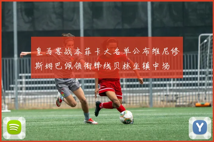 皇马客战本菲卡大名单公布维尼修斯姆巴佩领衔锋线贝林坐镇中场