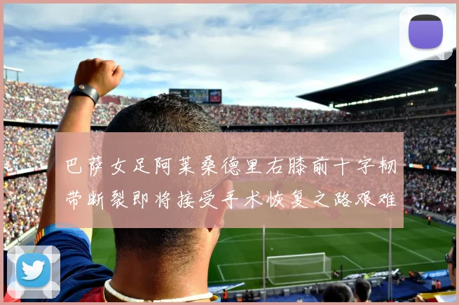 巴萨女足阿莱桑德里右膝前十字韧带断裂即将接受手术恢复之路艰难
